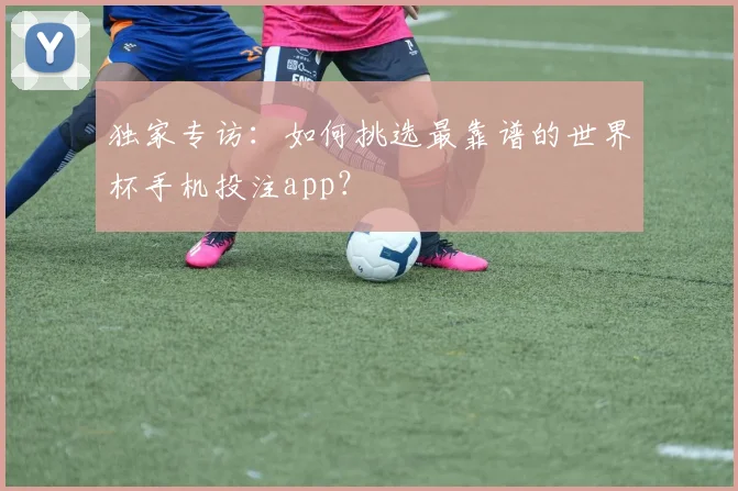 独家专访：如何挑选最靠谱的世界杯手机投注app？