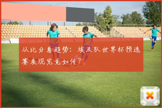 从比分看趋势：埃及队世界杯预选赛表现究竟如何？