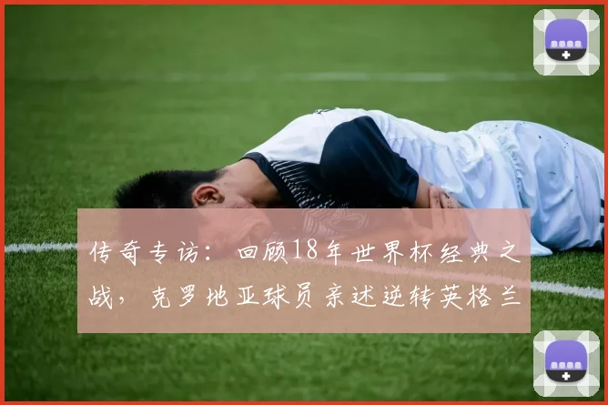 传奇专访：回顾18年世界杯经典之战，克罗地亚球员亲述逆转英格兰的心路历程