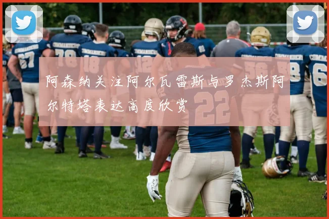 阿森纳关注阿尔瓦雷斯与罗杰斯阿尔特塔表达高度欣赏