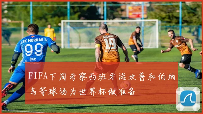 FIFA下周考察西班牙诺坎普和伯纳乌等球场为世界杯做准备