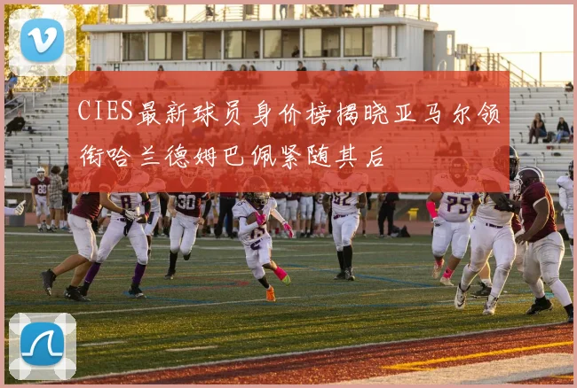 CIES最新球员身价榜揭晓亚马尔领衔哈兰德姆巴佩紧随其后