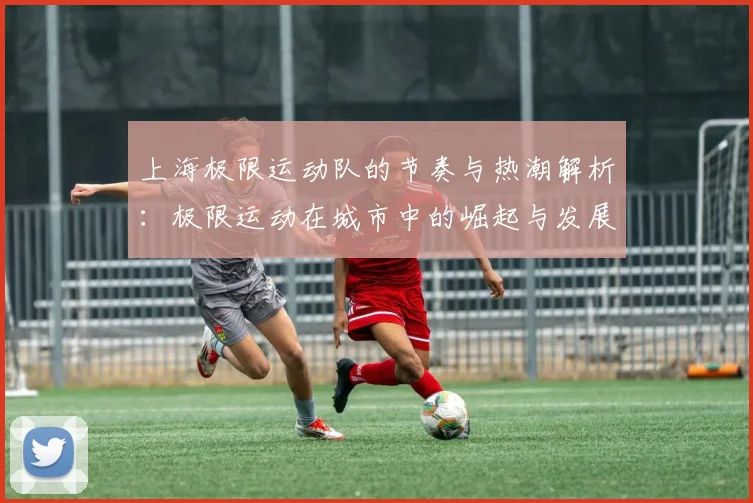 上海极限运动队的节奏与热潮解析：极限运动在城市中的崛起与发展