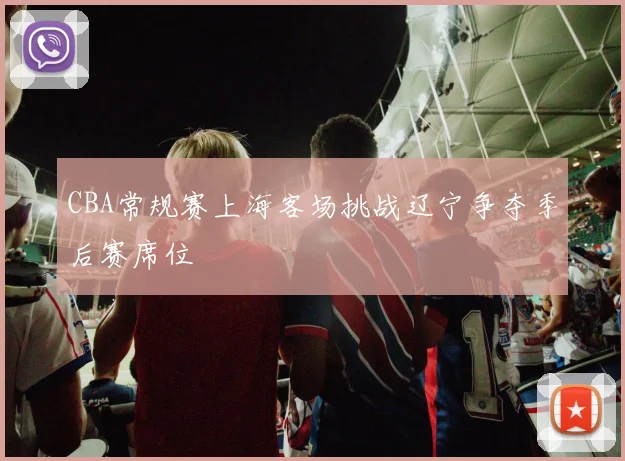 CBA常规赛上海客场挑战辽宁争夺季后赛席位