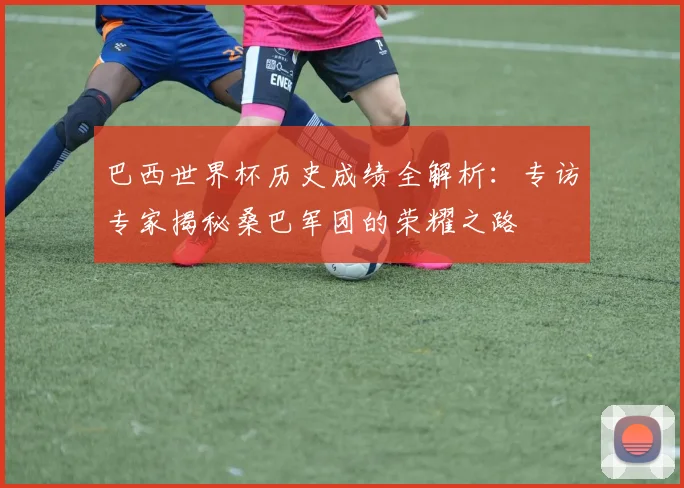 巴西世界杯历史成绩全解析：专访专家揭秘桑巴军团的荣耀之路