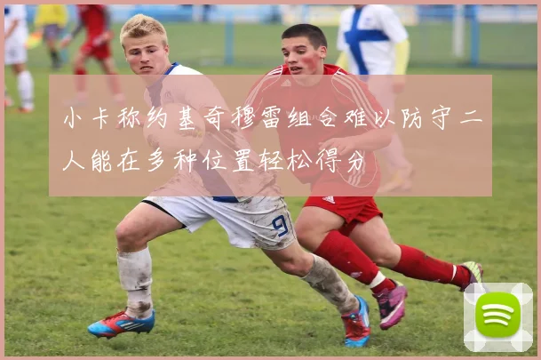 小卡称约基奇穆雷组合难以防守二人能在多种位置轻松得分