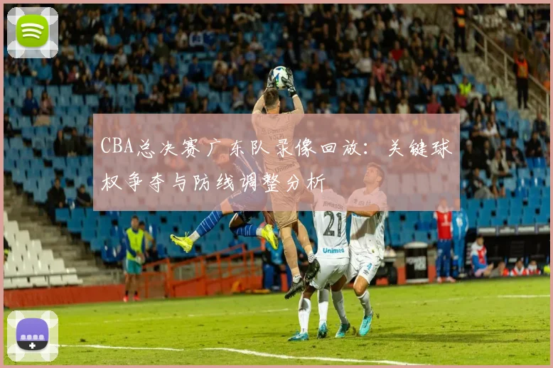 CBA总决赛广东队录像回放：关键球权争夺与防线调整分析
