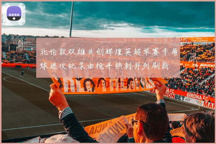 北伦敦双雄共创辉煌英超单赛季角球进攻纪录由枪手热刺并列刷新