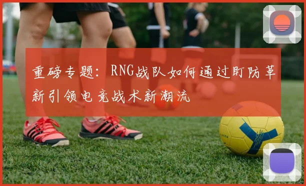 重磅专题：RNG战队如何通过盯防革新引领电竞战术新潮流