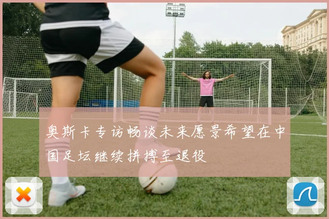 奥斯卡专访畅谈未来愿景希望在中国足坛继续拼搏至退役